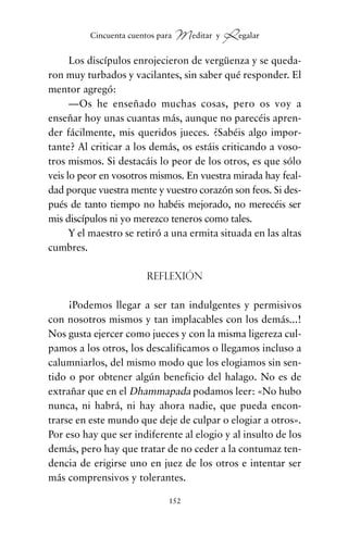 Los discípulos enrojecieron de vergüenza y se queda-
ron muy turbados y vacilantes, sin saber qué responder. El
mentor agregó:
—Os he enseñado muchas cosas, pero os voy a
enseñar hoy unas cuantas más, aunque no parecéis apren-
der fácilmente, mis queridos jueces. ¿Sabéis algo impor-
tante? Al criticar a los demás, os estáis criticando a voso-
tros mismos. Si destacáis lo peor de los otros, es que sólo
veis lo peor en vosotros mismos. En vuestra mirada hay feal-
dad porque vuestra mente y vuestro corazón son feos. Si des-
pués de tanto tiempo no habéis mejorado, no merecéis ser
mis discípulos ni yo merezco teneros como tales.
Y el maestro se retiró a una ermita situada en las altas
cumbres.
Reflexión
¡Podemos llegar a ser tan indulgentes y permisivos
con nosotros mismos y tan implacables con los demás...!
Nos gusta ejercer como jueces y con la misma ligereza cul-
pamos a los otros, los descalificamos o llegamos incluso a
calumniarlos, del mismo modo que los elogiamos sin sen-
tido o por obtener algún beneficio del halago. No es de
extrañar que en el Dhammapada podamos leer: «No hubo
nunca, ni habrá, ni hay ahora nadie, que pueda encon-
trarse en este mundo que deje de culpar o elogiar a otros».
Por eso hay que ser indiferente al elogio y al insulto de los
demás, pero hay que tratar de no ceder a la contumaz ten-
dencia de erigirse uno en juez de los otros e intentar ser
más comprensivos y tolerantes.
152
Cincuenta cuentos para Meditar y Regalar
cuentos para regalar.qxd 21/03/2007 10:48 Página 152
 