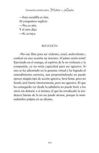 —Esta escudilla es mía.
El compañero replicó:
—No, es mía.
Y el otro dijo:
—Sí, es tuya.
Reflexión
«No soy libre para ser violento, cruel, malevolente»,
confesó en una ocasión un maestro. ¡Cuánta razón tenía!
Ejercitado en el sosiego, el espíritu de la no violencia y la
compasión, ya no tenía capacidad para ser agresivo. Si
uno se ha adiestrado en la genuina virtud y ha logrado el
entendimiento correcto, aun proponiéndoselo no puede
ejercer ningún tipo de acción agresiva. Será firme, pero no
hostil; será fuerte interiormente, pero no agresivo. El que
ha conseguido ver desde la sabiduría no puede herir a los
otros sin dañarse a sí mismo; el que ha erradicado la ten-
dencia latente de la ira no puede airarse, porque la man-
sedumbre palpita en su aliento.
154
Cincuenta cuentos para Meditar y Regalar
cuentos para regalar.qxd 21/03/2007 10:48 Página 154
 