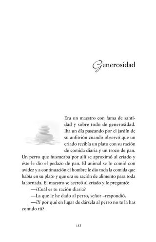 Era un maestro con fama de santi-
dad y sobre todo de generosidad.
Iba un día paseando por el jardín de
su anfitrión cuando observó que un
criado recibía un plato con su ración
de comida diaria y un trozo de pan.
Un perro que husmeaba por allí se aproximó al criado y
éste le dio el pedazo de pan. El animal se lo comió con
avidez y a continuación el hombre le dio toda la comida que
había en su plato y que era su ración de alimento para toda
la jornada. El maestro se acercó al criado y le preguntó:
—¿Cuál es tu ración diaria?
—La que le he dado al perro, señor –respondió.
—¿Y por qué en lugar de dársela al perro no te la has
comido tú?
155
Generosidad
cuentos para regalar.qxd 21/03/2007 10:48 Página 155
 