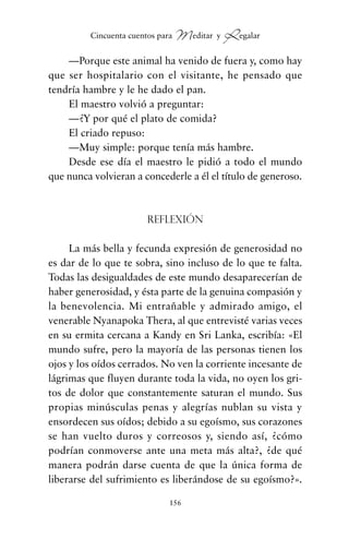 —Porque este animal ha venido de fuera y, como hay
que ser hospitalario con el visitante, he pensado que
tendría hambre y le he dado el pan.
El maestro volvió a preguntar:
—¿Y por qué el plato de comida?
El criado repuso:
—Muy simple: porque tenía más hambre.
Desde ese día el maestro le pidió a todo el mundo
que nunca volvieran a concederle a él el título de generoso.
Reflexión
La más bella y fecunda expresión de generosidad no
es dar de lo que te sobra, sino incluso de lo que te falta.
Todas las desigualdades de este mundo desaparecerían de
haber generosidad, y ésta parte de la genuina compasión y
la benevolencia. Mi entrañable y admirado amigo, el
venerable Nyanapoka Thera, al que entrevisté varias veces
en su ermita cercana a Kandy en Sri Lanka, escribía: «El
mundo sufre, pero la mayoría de las personas tienen los
ojos y los oídos cerrados. No ven la corriente incesante de
lágrimas que fluyen durante toda la vida, no oyen los gri-
tos de dolor que constantemente saturan el mundo. Sus
propias minúsculas penas y alegrías nublan su vista y
ensordecen sus oídos; debido a su egoísmo, sus corazones
se han vuelto duros y correosos y, siendo así, ¿cómo
podrían conmoverse ante una meta más alta?, ¿de qué
manera podrán darse cuenta de que la única forma de
liberarse del sufrimiento es liberándose de su egoísmo?».
156
Cincuenta cuentos para Meditar y Regalar
cuentos para regalar.qxd 21/03/2007 10:48 Página 156
 