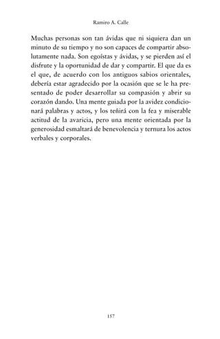 Muchas personas son tan ávidas que ni siquiera dan un
minuto de su tiempo y no son capaces de compartir abso-
lutamente nada. Son egoístas y ávidas, y se pierden así el
disfrute y la oportunidad de dar y compartir. El que da es
el que, de acuerdo con los antiguos sabios orientales,
debería estar agradecido por la ocasión que se le ha pre-
sentado de poder desarrollar su compasión y abrir su
corazón dando. Una mente guiada por la avidez condicio-
nará palabras y actos, y los teñirá con la fea y miserable
actitud de la avaricia, pero una mente orientada por la
generosidad esmaltará de benevolencia y ternura los actos
verbales y corporales.
157
Ramiro A. Calle
cuentos para regalar.qxd 21/03/2007 10:48 Página 157
 