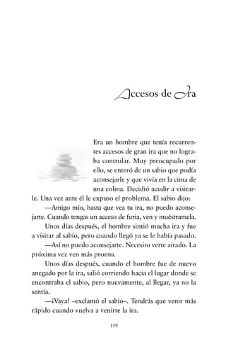 Era un hombre que tenía recurren-
tes accesos de gran ira que no logra-
ba controlar. Muy preocupado por
ello, se enteró de un sabio que podía
aconsejarle y que vivía en la cima de
una colina. Decidió acudir a visitar-
le. Una vez ante él le expuso el problema. El sabio dijo:
—Amigo mío, hasta que vea tu ira, no puedo aconse-
jarte. Cuando tengas un acceso de furia, ven y muéstramela.
Unos días después, el hombre sintió mucha ira y fue
a visitar al sabio, pero cuando llegó ya se le había pasado.
—Así no puedo aconsejarte. Necesito verte airado. La
próxima vez ven más pronto.
Unos días después, cuando el hombre fue de nuevo
anegado por la ira, salió corriendo hacia el lugar donde se
encontraba el sabio, pero nuevamente, al llegar, ya no la
sentía.
—¡Vaya! –exclamó el sabio–. Tendrás que venir más
rápido cuando vuelva a venirte la ira.
159
Accesos de Ira
cuentos para regalar.qxd 21/03/2007 10:48 Página 159
 