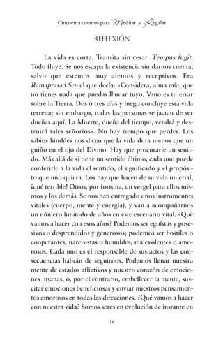 Reflexión
La vida es corta. Transita sin cesar. Tempus fugit.
Todo fluye. Se nos escapa la existencia sin darnos cuenta,
salvo que estemos muy atentos y receptivos. Era
Ramaprasad Sen el que decía: «Considera, alma mía, que
no tienes nada que puedas llamar tuyo. Vano es tu errar
sobre la Tierra. Dos o tres días y luego concluye esta vida
terrena; sin embargo, todas las personas se jactan de ser
dueñas aquí. La Muerte, dueña del tiempo, vendrá y des-
truirá tales señoríos». No hay tiempo que perder. Los
sabios hindúes nos dicen que la vida dura menos que un
guiño en el ojo del Divino. Hay que procurarle un senti-
do. Más allá de si tiene un sentido último, cada uno puede
conferirle a la vida el sentido, el significado y el propósi-
to que uno quiera. Los hay que hacen de su vida un erial,
¡qué terrible! Otros, por fortuna, un vergel para ellos mis-
mos y los demás. Se nos han entregado unos instrumentos
vitales (cuerpo, mente y energía), y van a acompañarnos
un número limitado de años en este escenario vital. ¿Qué
vamos a hacer con esos años? Podemos ser egoístas y pose-
sivos o desprendidos y generosos; podemos ser hostiles o
cooperantes, narcisistas o humildes, malevolentes o amo-
rosos. Cada uno es el responsable de sus actos y las con-
secuencias habrán de seguirnos. Podemos llenar nuestra
mente de estados aflictivos y nuestro corazón de emocio-
nes insanas, o, por el contrario, embellecer la mente, sus-
citar emociones beneficiosas y enviar nuestros pensamien-
tos amorosos en todas las direcciones. ¿Qué vamos a hacer
con nuestra vida? Somos seres en evolución de instante en
16
Cincuenta cuentos para Meditar y Regalar
cuentos para regalar.qxd 21/03/2007 10:48 Página 16
 