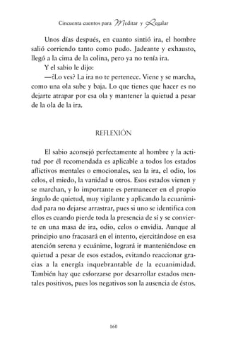 Unos días después, en cuanto sintió ira, el hombre
salió corriendo tanto como pudo. Jadeante y exhausto,
llegó a la cima de la colina, pero ya no tenía ira.
Y el sabio le dijo:
—¿Lo ves? La ira no te pertenece. Viene y se marcha,
como una ola sube y baja. Lo que tienes que hacer es no
dejarte atrapar por esa ola y mantener la quietud a pesar
de la ola de la ira.
Reflexión
El sabio aconsejó perfectamente al hombre y la acti-
tud por él recomendada es aplicable a todos los estados
aflictivos mentales o emocionales, sea la ira, el odio, los
celos, el miedo, la vanidad u otros. Esos estados vienen y
se marchan, y lo importante es permanecer en el propio
ángulo de quietud, muy vigilante y aplicando la ecuanimi-
dad para no dejarse arrastrar, pues si uno se identifica con
ellos es cuando pierde toda la presencia de sí y se convier-
te en una masa de ira, odio, celos o envidia. Aunque al
principio uno fracasará en el intento, ejercitándose en esa
atención serena y ecuánime, logrará ir manteniéndose en
quietud a pesar de esos estados, evitando reaccionar gra-
cias a la energía inquebrantable de la ecuanimidad.
También hay que esforzarse por desarrollar estados men-
tales positivos, pues los negativos son la ausencia de éstos.
160
Cincuenta cuentos para Meditar y Regalar
cuentos para regalar.qxd 21/03/2007 10:48 Página 160
 