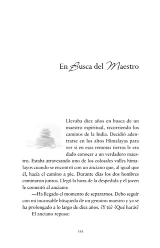 Llevaba diez años en busca de un
maestro espiritual, recorriendo los
caminos de la India. Decidió aden-
trarse en los altos Himalayas para
ver si en esas remotas tierras le era
dado conocer a un verdadero maes-
tro. Estaba atravesando uno de los colosales valles hima-
layos cuando se encontró con un anciano que, al igual que
él, hacía el camino a pie. Durante días los dos hombres
caminaron juntos. Llegó la hora de la despedida y el joven
le comentó al anciano:
—Ha llegado el momento de separarnos. Debo seguir
con mi incansable búsqueda de un genuino maestro y ya se
ha prolongado a lo largo de diez años. ¿Y tú? ¿Qué harás?
El anciano repuso:
161
En Busca del Maestro
cuentos para regalar.qxd 21/03/2007 10:48 Página 161
 
