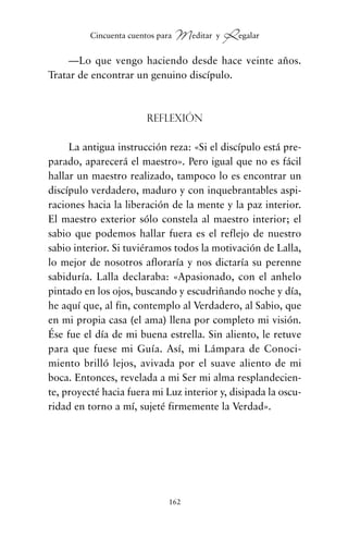 —Lo que vengo haciendo desde hace veinte años.
Tratar de encontrar un genuino discípulo.
Reflexión
La antigua instrucción reza: «Si el discípulo está pre-
parado, aparecerá el maestro». Pero igual que no es fácil
hallar un maestro realizado, tampoco lo es encontrar un
discípulo verdadero, maduro y con inquebrantables aspi-
raciones hacia la liberación de la mente y la paz interior.
El maestro exterior sólo constela al maestro interior; el
sabio que podemos hallar fuera es el reflejo de nuestro
sabio interior. Si tuviéramos todos la motivación de Lalla,
lo mejor de nosotros afloraría y nos dictaría su perenne
sabiduría. Lalla declaraba: «Apasionado, con el anhelo
pintado en los ojos, buscando y escudriñando noche y día,
he aquí que, al fin, contemplo al Verdadero, al Sabio, que
en mi propia casa (el ama) llena por completo mi visión.
Ése fue el día de mi buena estrella. Sin aliento, le retuve
para que fuese mi Guía. Así, mi Lámpara de Conoci-
miento brilló lejos, avivada por el suave aliento de mi
boca. Entonces, revelada a mi Ser mi alma resplandecien-
te, proyecté hacia fuera mi Luz interior y, disipada la oscu-
ridad en torno a mí, sujeté firmemente la Verdad».
162
Cincuenta cuentos para Meditar y Regalar
cuentos para regalar.qxd 21/03/2007 10:48 Página 162
 