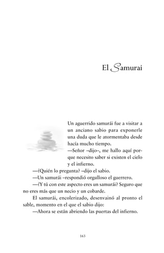 Un aguerrido samurái fue a visitar a
un anciano sabio para exponerle
una duda que le atormentaba desde
hacía mucho tiempo.
—Señor –dijo–, me hallo aquí por-
que necesito saber si existen el cielo
y el infierno.
—¿Quién lo pregunta? –dijo el sabio.
—Un samurái –respondió orgulloso el guerrero.
—¿Y tú con este aspecto eres un samurái? Seguro que
no eres más que un necio y un cobarde.
El samurái, encolerizado, desenvainó al pronto el
sable, momento en el que el sabio dijo:
—Ahora se están abriendo las puertas del infierno.
163
El Samurai
cuentos para regalar.qxd 21/03/2007 10:48 Página 163
 