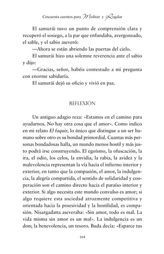 El samurái tuvo un punto de comprensión clara y
recuperó el sosiego, a la par que enfundaba, avergonzado,
el sable, y el sabio aseveró:
—Ahora se están abriendo las puertas del cielo.
El samurái hizo una solemne reverencia ante el sabio
y dijo:
—Gracias, señor, habéis contestado a mi pregunta
con enorme sabiduría.
El samurái dejó su oficio y vivió en paz.
Reflexión
Un antiguo adagio reza: «Estamos en el camino para
ayudarnos. No hay otra cosa que el amor». Como indico
en mi relato El faquir, lo único que distingue a un ser hu-
mano sobre otro es su bondad primordial. Cuantas más per-
sonas bondadosas halla, un mundo menos hostil y más jus-
to podrá irse construyendo. El egoísmo, la ofuscación, la
ira, el odio, los celos, la envidia, la rabia, la avidez y la
malevolencia representan la vía hacia el infierno interior y
exterior, en tanto que la compasión, el amor, la indulgen-
cia, la alegría compartida, el sentido de solidaridad y coo-
peración son el camino directo hacia el paraíso interior y
exterior. Si algo necesita este mundo convulso es amor; si
algo requiere esta sociedad atrozmente competitiva y
orientada hacia la posesividad y la hostilidad, es compa-
sión. Nisargadatta aseveraba: «Sin amor, todo es mal. La
vida misma sin amor es un mal». La indulgencia es un
don; la benevolencia, un tesoro. Buda decía: «Esparce tus
164
Cincuenta cuentos para Meditar y Regalar
cuentos para regalar.qxd 21/03/2007 10:48 Página 164
 