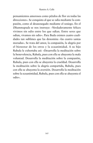 pensamientos amorosos como pétalos de flor en todas las
direcciones». Se conquista al que se odia mediante la com-
pasión, como al desasosegado mediante el sosiego. En el
Dhammapada se nos instruye: «Verdaderamente felices
vivimos sin odio entre los que odian. Entre seres que
odian, vivamos sin odio». Para Buda existen cuatro cuali-
dades tan sublimes que las denomina «las cuatro santas
moradas». Se trata del amor, la compasión, la alegría por
el bienestar de los otros y la ecuanimidad. A su hijo
Rahula le exhortaba así: «Desarrolla la meditación sobre
la benevolencia, Rahula, pues con ella se ahuyenta la mala
voluntad. Desarrolla la meditación sobre la compasión,
Rahula, pues con ella se ahuyenta la crueldad. Desarrolla
la meditación sobre la alegría compartida, Rahula, pues
con ella se ahuyenta la aversión. Desarrolla la meditación
sobre la ecuanimidad, Rahula, pues con ella se ahuyenta el
odio».
165
Ramiro A. Calle
cuentos para regalar.qxd 21/03/2007 10:48 Página 165
 