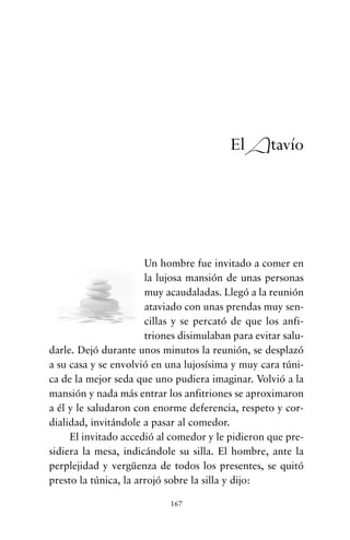 Un hombre fue invitado a comer en
la lujosa mansión de unas personas
muy acaudaladas. Llegó a la reunión
ataviado con unas prendas muy sen-
cillas y se percató de que los anfi-
triones disimulaban para evitar salu-
darle. Dejó durante unos minutos la reunión, se desplazó
a su casa y se envolvió en una lujosísima y muy cara túni-
ca de la mejor seda que uno pudiera imaginar. Volvió a la
mansión y nada más entrar los anfitriones se aproximaron
a él y le saludaron con enorme deferencia, respeto y cor-
dialidad, invitándole a pasar al comedor.
El invitado accedió al comedor y le pidieron que pre-
sidiera la mesa, indicándole su silla. El hombre, ante la
perplejidad y vergüenza de todos los presentes, se quitó
presto la túnica, la arrojó sobre la silla y dijo:
167
El Atavío
cuentos para regalar.qxd 21/03/2007 10:48 Página 167
 