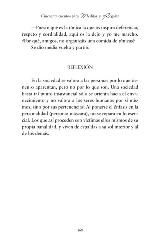 —Puesto que es la túnica la que os inspira deferencia,
respeto y cordialidad, aquí os la dejo y yo me marcho.
¿Por qué, amigos, no organizáis una comida de túnicas?
Se dio media vuelta y partió.
Reflexión
En la sociedad se valora a las personas por lo que tie-
nen o aparentan, pero no por lo que son. Una sociedad
hasta tal punto insustancial sólo se orienta hacia el enva-
necimiento y no valora a los seres humanos por sí mis-
mos, sino por sus pertenencias. Al ponerse el énfasis en la
personalidad (persona: máscara), no se repara en lo esen-
cial. Los que así proceden son víctimas ellos mismos de su
propia banalidad, y viven de espaldas a su sol interior y al
de los demás.
168
Cincuenta cuentos para Meditar y Regalar
cuentos para regalar.qxd 21/03/2007 10:48 Página 168
 