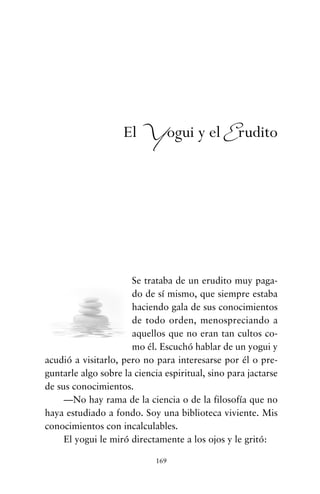 Se trataba de un erudito muy paga-
do de sí mismo, que siempre estaba
haciendo gala de sus conocimientos
de todo orden, menospreciando a
aquellos que no eran tan cultos co-
mo él. Escuchó hablar de un yogui y
acudió a visitarlo, pero no para interesarse por él o pre-
guntarle algo sobre la ciencia espiritual, sino para jactarse
de sus conocimientos.
—No hay rama de la ciencia o de la filosofía que no
haya estudiado a fondo. Soy una biblioteca viviente. Mis
conocimientos con incalculables.
El yogui le miró directamente a los ojos y le gritó:
169
El Yogui y el Erudito
cuentos para regalar.qxd 21/03/2007 10:48 Página 169
 
