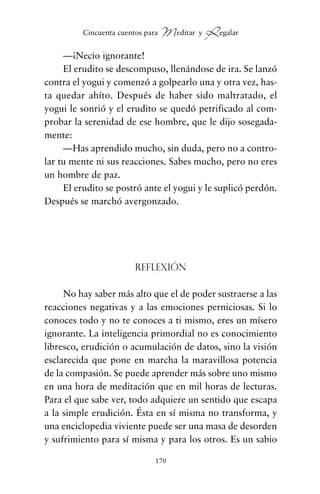 —¡Necio ignorante!
El erudito se descompuso, llenándose de ira. Se lanzó
contra el yogui y comenzó a golpearlo una y otra vez, has-
ta quedar ahíto. Después de haber sido maltratado, el
yogui le sonrió y el erudito se quedó petrificado al com-
probar la serenidad de ese hombre, que le dijo sosegada-
mente:
—Has aprendido mucho, sin duda, pero no a contro-
lar tu mente ni sus reacciones. Sabes mucho, pero no eres
un hombre de paz.
El erudito se postró ante el yogui y le suplicó perdón.
Después se marchó avergonzado.
Reflexión
No hay saber más alto que el de poder sustraerse a las
reacciones negativas y a las emociones perniciosas. Si lo
conoces todo y no te conoces a ti mismo, eres un mísero
ignorante. La inteligencia primordial no es conocimiento
libresco, erudición o acumulación de datos, sino la visión
esclarecida que pone en marcha la maravillosa potencia
de la compasión. Se puede aprender más sobre uno mismo
en una hora de meditación que en mil horas de lecturas.
Para el que sabe ver, todo adquiere un sentido que escapa
a la simple erudición. Ésta en sí misma no transforma, y
una enciclopedia viviente puede ser una masa de desorden
y sufrimiento para sí misma y para los otros. Es un sabio
170
Cincuenta cuentos para Meditar y Regalar
cuentos para regalar.qxd 21/03/2007 10:48 Página 170
 