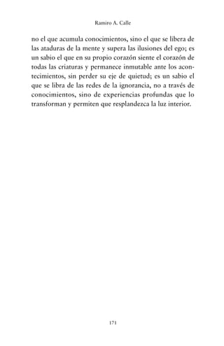 no el que acumula conocimientos, sino el que se libera de
las ataduras de la mente y supera las ilusiones del ego; es
un sabio el que en su propio corazón siente el corazón de
todas las criaturas y permanece inmutable ante los acon-
tecimientos, sin perder su eje de quietud; es un sabio el
que se libra de las redes de la ignorancia, no a través de
conocimientos, sino de experiencias profundas que lo
transforman y permiten que resplandezca la luz interior.
171
Ramiro A. Calle
cuentos para regalar.qxd 21/03/2007 10:48 Página 171
 
