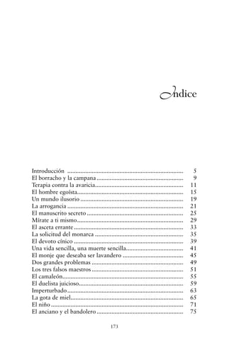 Introducción ....................................................................... 5
El borracho y la campana ..................................................... 9
Terapia contra la avaricia...................................................... 11
El hombre egoísta................................................................. 15
Un mundo ilusorio ............................................................... 19
La arrogancia ....................................................................... 21
El manuscrito secreto ........................................................... 25
Mírate a ti mismo................................................................. 29
El asceta errante................................................................... 33
La solicitud del monarca ...................................................... 35
El devoto cínico ................................................................... 39
Una vida sencilla, una muerte sencilla................................... 41
El monje que deseaba ser lavandero ..................................... 45
Dos grandes problemas ........................................................ 49
Los tres falsos maestros ........................................................ 51
El camaleón.......................................................................... 55
El duelista juicioso................................................................ 59
Imperturbado....................................................................... 63
La gota de miel..................................................................... 65
El niño ................................................................................. 71
El anciano y el bandolero ..................................................... 75
173
Indice
cuentos para regalar.qxd 21/03/2007 10:48 Página 173
 