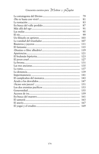 La estratagema del Divino .................................................... 79
¿No te basta con vivir? ......................................................... 81
La tentación ......................................................................... 83
En busca del valle perdido.................................................... 87
Más allá del ego ................................................................... 91
Las mulas ............................................................................. 95
El río.................................................................................... 99
Un filósofo en aprietos ......................................................... 103
La vanidad del triunfador..................................................... 107
Bisuteros y joyeros ............................................................... 111
El fantasma .......................................................................... 115
¿Destino o libre albedrío?..................................................... 119
Apariencias........................................................................... 121
El brahmán hipócrita............................................................ 123
El joven cruel ....................................................................... 127
La broma.............................................................................. 131
Las tres ancianas................................................................... 135
La rama................................................................................ 137
La denuncia.......................................................................... 139
Impermanencia .................................................................... 141
El cumpleaños del monarca.................................................. 143
Ayuda a los desvalidos.......................................................... 147
¿Acaso sois jueces? ............................................................... 151
Los dos eremitas pacíficos .................................................... 153
Generosidad......................................................................... 155
Accesos de ira....................................................................... 159
En busca del maestro............................................................ 161
El samurái ............................................................................ 163
El atavío............................................................................... 167
El yogui y el erudito............................................................. 169
174
Cincuenta cuentos para Meditar y Regalar
cuentos para regalar.qxd 21/03/2007 10:48 Página 174
 