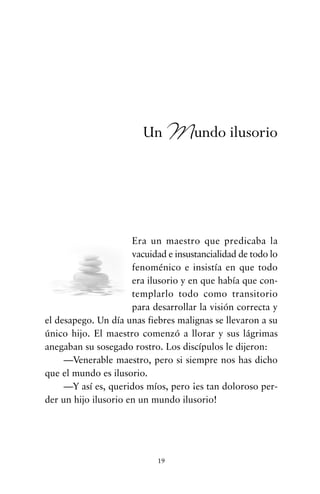 Era un maestro que predicaba la
vacuidad e insustancialidad de todo lo
fenoménico e insistía en que todo
era ilusorio y en que había que con-
templarlo todo como transitorio
para desarrollar la visión correcta y
el desapego. Un día unas fiebres malignas se llevaron a su
único hijo. El maestro comenzó a llorar y sus lágrimas
anegaban su sosegado rostro. Los discípulos le dijeron:
—Venerable maestro, pero si siempre nos has dicho
que el mundo es ilusorio.
—Y así es, queridos míos, pero ¡es tan doloroso per-
der un hijo ilusorio en un mundo ilusorio!
19
Un Mundo ilusorio
cuentos para regalar.qxd 21/03/2007 10:48 Página 19
 