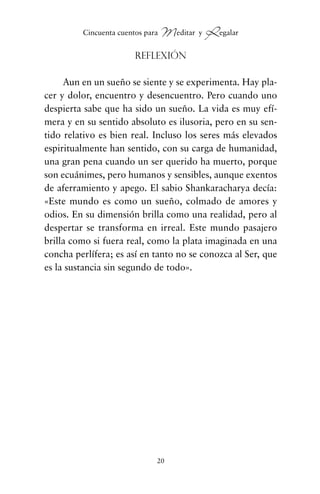 Reflexión
Aun en un sueño se siente y se experimenta. Hay pla-
cer y dolor, encuentro y desencuentro. Pero cuando uno
despierta sabe que ha sido un sueño. La vida es muy efí-
mera y en su sentido absoluto es ilusoria, pero en su sen-
tido relativo es bien real. Incluso los seres más elevados
espiritualmente han sentido, con su carga de humanidad,
una gran pena cuando un ser querido ha muerto, porque
son ecuánimes, pero humanos y sensibles, aunque exentos
de aferramiento y apego. El sabio Shankaracharya decía:
«Este mundo es como un sueño, colmado de amores y
odios. En su dimensión brilla como una realidad, pero al
despertar se transforma en irreal. Este mundo pasajero
brilla como si fuera real, como la plata imaginada en una
concha perlífera; es así en tanto no se conozca al Ser, que
es la sustancia sin segundo de todo».
20
Cincuenta cuentos para Meditar y Regalar
cuentos para regalar.qxd 21/03/2007 10:48 Página 20
 