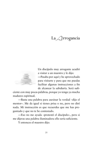 Un discípulo muy arrogante acudió
a visitar a un maestro y le dijo:
—Pasaba por aquí y he aprovechado
para visitarte y para que me puedas
facilitar algunas instrucciones a fin
de alcanzar la sabiduría. Será sufi-
ciente con muy pocas palabras, porque yo tengo ya mucha
madurez espiritual.
—Basta una palabra para asesinar la verdad –dijo el
mentor–. Me da igual si tienes prisa o no, pero no diré
nada. Mi instrucción es que recuerdes que me has pre-
guntado y que no te he contestado.
—Eso no me ayuda –protestó el discípulo–, pero si
me dijeras una palabra iluminadora ello sería suficiente.
Y entonces el maestro dijo:
21
La Arrogancia
cuentos para regalar.qxd 21/03/2007 10:48 Página 21
 