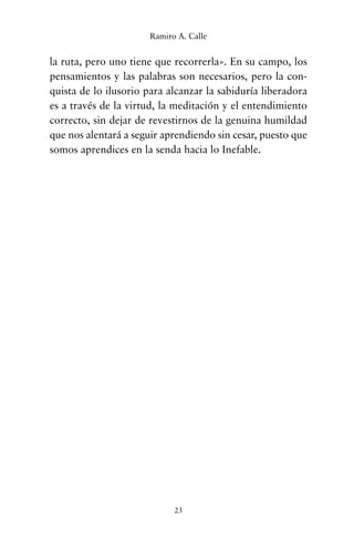 la ruta, pero uno tiene que recorrerla». En su campo, los
pensamientos y las palabras son necesarios, pero la con-
quista de lo ilusorio para alcanzar la sabiduría liberadora
es a través de la virtud, la meditación y el entendimiento
correcto, sin dejar de revestirnos de la genuina humildad
que nos alentará a seguir aprendiendo sin cesar, puesto que
somos aprendices en la senda hacia lo Inefable.
23
Ramiro A. Calle
cuentos para regalar.qxd 21/03/2007 10:48 Página 23
 