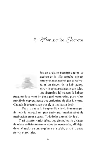 Era un anciano maestro que en su
ascética celda sólo contaba con un
catre y un manuscrito que conserva-
ba en un rincón de la habitación,
envuelto primorosamente con tules.
Los discípulos del maestro le habían
preguntado a menudo por aquel manuscrito, pues había
prohibido expresamente que cualquiera de ellos lo ojeara.
Cuando le preguntaban por él, se limitaba a decir:
—Todo lo que sé lo he aprendido de él. Es muy sagra-
do. Me lo entregó un gran sabio tras muchos años de
meditación en una cueva. Todo lo he aprendido de él.
Y así pasaron varios años. Los discípulos no dejaban
de mirar codiciosamente el sagrado manuscrito, allí deja-
do en el suelo, en una esquina de la celda, envuelto entre
polvorientos tules.
25
El Manuscrito Secreto
cuentos para regalar.qxd 21/03/2007 10:48 Página 25
 
