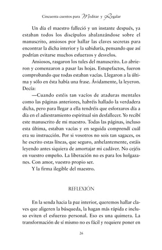 Un día el maestro falleció y un instante después, ya
estaban todos los discípulos abalanzándose sobre el
manuscrito, ansiosos por hallar las claves secretas para
encontrar la dicha interior y la sabiduría, pensando que así
podrían evitarse muchos esfuerzos y desvelos.
Ansiosos, rasgaron los tules del manuscrito. Lo abrie-
ron y comenzaron a pasar las hojas. Estupefactos, fueron
comprobando que todas estaban vacías. Llegaron a la últi-
ma y sólo en ésta había una frase. Ávidamente, la leyeron.
Decía:
—Cuando estéis tan vacíos de ataduras mentales
como las páginas anteriores, habréis hallado la verdadera
dicha, pero para llegar a ella tendréis que esforzaros día a
día en el adiestramiento espiritual sin desfallecer. Yo recibí
este manuscrito de mi maestro. Todas las páginas, incluso
esta última, estaban vacías y en seguida comprendí cuál
era su instrucción. Por si vosotros no sois tan sagaces, os
he escrito estas líneas, que seguro, anhelantemente, estáis
leyendo antes siquiera de amortajar mi cadáver. No cejéis
en vuestro empeño. La liberación no es para los holgaza-
nes. Con amor, vuestro propio ser.
Y la firma ilegible del maestro.
Reflexión
En la senda hacia la paz interior, queremos hallar cla-
ves que aligeren la búsqueda, la hagan más rápida e inclu-
so eviten el esfuerzo personal. Eso es una quimera. La
transformación de sí mismo no es fácil y requiere poner en
26
Cincuenta cuentos para Meditar y Regalar
cuentos para regalar.qxd 21/03/2007 10:48 Página 26
 