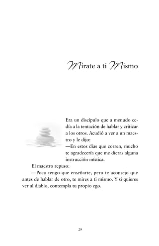 Era un discípulo que a menudo ce-
día a la tentación de hablar y criticar
a los otros. Acudió a ver a un maes-
tro y le dijo:
—En estos días que corren, mucho
te agradecería que me dieras alguna
instrucción mística.
El maestro repuso:
—Poco tengo que enseñarte, pero te aconsejo que
antes de hablar de otro, te mires a ti mismo. Y si quieres
ver al diablo, contempla tu propio ego.
29
Mírate a ti Mismo
cuentos para regalar.qxd 21/03/2007 10:48 Página 29
 