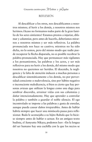Reflexión
Al descalificar a los otros, nos descalificamos a noso-
tros mismos; al herir a los demás, a nosotros mismos nos
herimos.¿Acaso no formamos todos parte de la gran fami-
lia de los seres sintientes? Estamos prestos a injuriar, difa-
mar y calumniar, pero antes de hacerlo, deberíamos mirar-
nos a nosotros mismos y ser más reflexivos. La palabra
pronunciada nos hace su cautivo; mientras no ha sido
dicha, no lo somos, pero del mismo modo que nadie pue-
de recuperar la flecha disparada, no es posible recobrar la
palabra pronunciada. Hay que permanecer más vigilantes
a los pensamientos, las palabras y los actos, y ser más
reflexivos para no herir a los demás, del mismo modo que
nosotros no queremos ser heridos. El descuido, la negli-
gencia y la falta de atención inducen a muchas personas a
descalificar sistemáticamente a los demás, no por perver-
sidad consciente o malevolencia, sino por hábito negativo
o inconsciente maledicencia, si bien es cierto que hay per-
sonas aviesas que utilizan la lengua como una daga para
sembrar discordia, arruinar vidas con sus calumnias y
dañar intencionadamente. Hay que aprender a controlar
la palabra y también a guardar el noble silencio. El ego
incontrolado se impone a las palabras y gusta de enredar,
aunque pueda causar daños irreparables. Antes de hablar
habría siempre que hacer una minúscula pausa para refle-
xionar. Buda le aconsejaba a su hijito Rahula que lo hicie-
se siempre antes de hablar o actuar. En un antiguo texto
budista, el Samyutta Nikaya, podemos leer: «En la lengua
del ser humano hay una cuchilla con la que los necios se
30
Cincuenta cuentos para Meditar y Regalar
cuentos para regalar.qxd 21/03/2007 10:48 Página 30
 