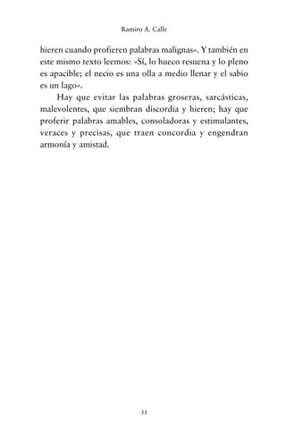 hieren cuando profieren palabras malignas». Y también en
este mismo texto leemos: «Sí, lo hueco resuena y lo pleno
es apacible; el necio es una olla a medio llenar y el sabio
es un lago».
Hay que evitar las palabras groseras, sarcásticas,
malevolentes, que siembran discordia y hieren; hay que
proferir palabras amables, consoladoras y estimulantes,
veraces y precisas, que traen concordia y engendran
armonía y amistad.
31
Ramiro A. Calle
cuentos para regalar.qxd 21/03/2007 10:48 Página 31
 