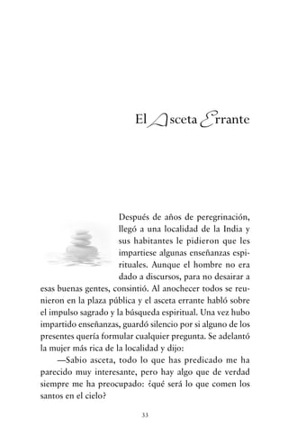 Después de años de peregrinación,
llegó a una localidad de la India y
sus habitantes le pidieron que les
impartiese algunas enseñanzas espi-
rituales. Aunque el hombre no era
dado a discursos, para no desairar a
esas buenas gentes, consintió. Al anochecer todos se reu-
nieron en la plaza pública y el asceta errante habló sobre
el impulso sagrado y la búsqueda espiritual. Una vez hubo
impartido enseñanzas, guardó silencio por si alguno de los
presentes quería formular cualquier pregunta. Se adelantó
la mujer más rica de la localidad y dijo:
—Sabio asceta, todo lo que has predicado me ha
parecido muy interesante, pero hay algo que de verdad
siempre me ha preocupado: ¿qué será lo que comen los
santos en el cielo?
33
El Asceta Errante
cuentos para regalar.qxd 21/03/2007 10:48 Página 33
 