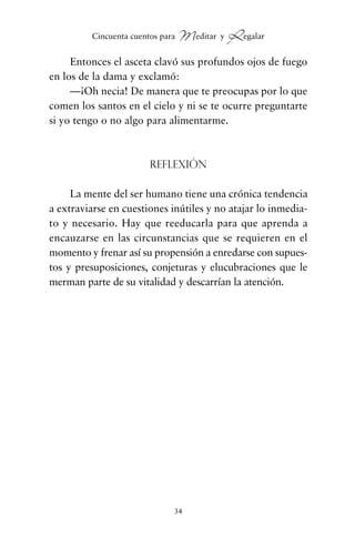Entonces el asceta clavó sus profundos ojos de fuego
en los de la dama y exclamó:
—¡Oh necia! De manera que te preocupas por lo que
comen los santos en el cielo y ni se te ocurre preguntarte
si yo tengo o no algo para alimentarme.
Reflexión
La mente del ser humano tiene una crónica tendencia
a extraviarse en cuestiones inútiles y no atajar lo inmedia-
to y necesario. Hay que reeducarla para que aprenda a
encauzarse en las circunstancias que se requieren en el
momento y frenar así su propensión a enredarse con supues-
tos y presuposiciones, conjeturas y elucubraciones que le
merman parte de su vitalidad y descarrían la atención.
34
Cincuenta cuentos para Meditar y Regalar
cuentos para regalar.qxd 21/03/2007 10:48 Página 34
 
