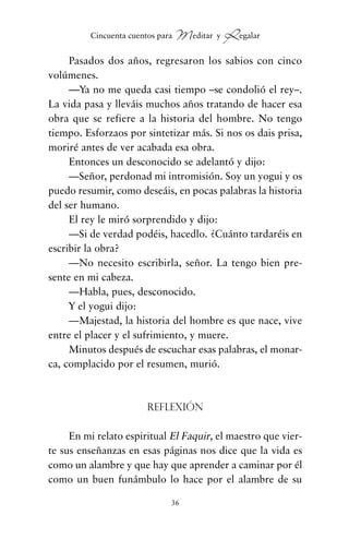 Pasados dos años, regresaron los sabios con cinco
volúmenes.
—Ya no me queda casi tiempo –se condolió el rey–.
La vida pasa y lleváis muchos años tratando de hacer esa
obra que se refiere a la historia del hombre. No tengo
tiempo. Esforzaos por sintetizar más. Si nos os dais prisa,
moriré antes de ver acabada esa obra.
Entonces un desconocido se adelantó y dijo:
—Señor, perdonad mi intromisión. Soy un yogui y os
puedo resumir, como deseáis, en pocas palabras la historia
del ser humano.
El rey le miró sorprendido y dijo:
—Si de verdad podéis, hacedlo. ¿Cuánto tardaréis en
escribir la obra?
—No necesito escribirla, señor. La tengo bien pre-
sente en mi cabeza.
—Habla, pues, desconocido.
Y el yogui dijo:
—Majestad, la historia del hombre es que nace, vive
entre el placer y el sufrimiento, y muere.
Minutos después de escuchar esas palabras, el monar-
ca, complacido por el resumen, murió.
Reflexión
En mi relato espiritual El Faquir, el maestro que vier-
te sus enseñanzas en esas páginas nos dice que la vida es
como un alambre y que hay que aprender a caminar por él
como un buen funámbulo lo hace por el alambre de su
36
Cincuenta cuentos para Meditar y Regalar
cuentos para regalar.qxd 21/03/2007 10:48 Página 36
 