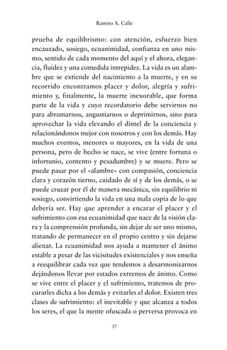 prueba de equilibrismo: con atención, esfuerzo bien
encauzado, sosiego, ecuanimidad, confianza en uno mis-
mo, sentido de cada momento del aquí y el ahora, elegan-
cia, fluidez y una comedida intrepidez. La vida es un alam-
bre que se extiende del nacimiento a la muerte, y en su
recorrido encontramos placer y dolor, alegría y sufri-
miento y, finalmente, la muerte inexorable, que forma
parte de la vida y cuyo recordatorio debe servirnos no
para abrumarnos, angustiarnos o deprimirnos, sino para
aprovechar la vida elevando el dintel de la conciencia y
relacionándonos mejor con nosotros y con los demás. Hay
muchos eventos, menores o mayores, en la vida de una
persona, pero de hecho se nace, se vive (entre fortuna o
infortunio, contento y pesadumbre) y se muere. Pero se
puede pasar por el «alambre» con compasión, conciencia
clara y corazón tierno, cuidado de sí y de los demás, o se
puede cruzar por él de manera mecánica, sin equilibrio ni
sosiego, convirtiendo la vida en una mala copia de lo que
debería ser. Hay que aprender a encarar el placer y el
sufrimiento con esa ecuanimidad que nace de la visión cla-
ra y la comprensión profunda, sin dejar de ser uno mismo,
tratando de permanecer en el propio centro y sin dejarse
alienar. La ecuanimidad nos ayuda a mantener el ánimo
estable a pesar de las vicisitudes existenciales y nos enseña
a reequilibrar cada vez que tendemos a desarmonizarnos
dejándonos llevar por estados extremos de ánimo. Como
se vive entre el placer y el sufrimiento, tratemos de pro-
curarles dicha a los demás y evitarles el dolor. Existen tres
clases de sufrimiento: el inevitable y que alcanza a todos
los seres, el que la mente ofuscada o perversa provoca en
37
Ramiro A. Calle
cuentos para regalar.qxd 21/03/2007 10:48 Página 37
 