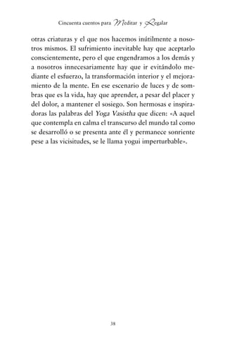 otras criaturas y el que nos hacemos inútilmente a noso-
tros mismos. El sufrimiento inevitable hay que aceptarlo
conscientemente, pero el que engendramos a los demás y
a nosotros innecesariamente hay que ir evitándolo me-
diante el esfuerzo, la transformación interior y el mejora-
miento de la mente. En ese escenario de luces y de som-
bras que es la vida, hay que aprender, a pesar del placer y
del dolor, a mantener el sosiego. Son hermosas e inspira-
doras las palabras del Yoga Vasistha que dicen: «A aquel
que contempla en calma el transcurso del mundo tal como
se desarrolló o se presenta ante él y permanece sonriente
pese a las vicisitudes, se le llama yogui imperturbable».
38
Cincuenta cuentos para Meditar y Regalar
cuentos para regalar.qxd 21/03/2007 10:48 Página 38
 