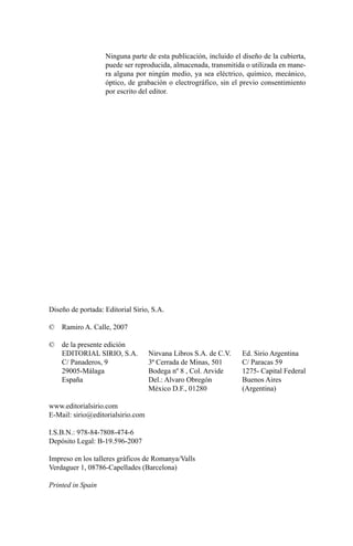 Diseño de portada: Editorial Sirio, S.A.
© Ramiro A. Calle, 2007
© de la presente edición
EDITORIAL SIRIO, S.A. Nirvana Libros S.A. de C.V. Ed. Sirio Argentina
C/ Panaderos, 9 3ª Cerrada de Minas, 501 C/ Paracas 59
29005-Málaga Bodega nº 8 , Col. Arvide 1275- Capital Federal
España Del.: Alvaro Obregón Buenos Aires
México D.F., 01280 (Argentina)
www.editorialsirio.com
E-Mail: sirio@editorialsirio.com
I.S.B.N.: 978-84-7808-474-6
Depósito Legal: B-19.596-2007
Impreso en los talleres gráficos de Romanya/Valls
Verdaguer 1, 08786-Capellades (Barcelona)
Printed in Spain
Ninguna parte de esta publicación, incluido el diseño de la cubierta,
puede ser reproducida, almacenada, transmitida o utilizada en mane-
ra alguna por ningún medio, ya sea eléctrico, químico, mecánico,
óptico, de grabación o electrográfico, sin el previo consentimiento
por escrito del editor.
cuentos para regalar.qxd 21/03/2007 10:48 Página 4
 