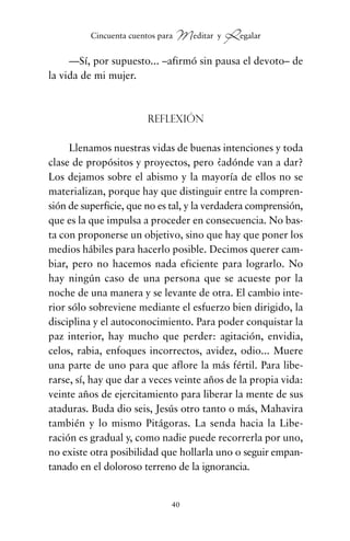 —Sí, por supuesto... –afirmó sin pausa el devoto– de
la vida de mi mujer.
Reflexión
Llenamos nuestras vidas de buenas intenciones y toda
clase de propósitos y proyectos, pero ¿adónde van a dar?
Los dejamos sobre el abismo y la mayoría de ellos no se
materializan, porque hay que distinguir entre la compren-
sión de superficie, que no es tal, y la verdadera comprensión,
que es la que impulsa a proceder en consecuencia. No bas-
ta con proponerse un objetivo, sino que hay que poner los
medios hábiles para hacerlo posible. Decimos querer cam-
biar, pero no hacemos nada eficiente para lograrlo. No
hay ningún caso de una persona que se acueste por la
noche de una manera y se levante de otra. El cambio inte-
rior sólo sobreviene mediante el esfuerzo bien dirigido, la
disciplina y el autoconocimiento. Para poder conquistar la
paz interior, hay mucho que perder: agitación, envidia,
celos, rabia, enfoques incorrectos, avidez, odio... Muere
una parte de uno para que aflore la más fértil. Para libe-
rarse, sí, hay que dar a veces veinte años de la propia vida:
veinte años de ejercitamiento para liberar la mente de sus
ataduras. Buda dio seis, Jesús otro tanto o más, Mahavira
también y lo mismo Pitágoras. La senda hacia la Libe-
ración es gradual y, como nadie puede recorrerla por uno,
no existe otra posibilidad que hollarla uno o seguir empan-
tanado en el doloroso terreno de la ignorancia.
40
Cincuenta cuentos para Meditar y Regalar
cuentos para regalar.qxd 21/03/2007 10:48 Página 40
 