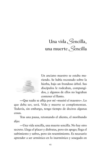Un anciano maestro se estaba mu-
riendo. Se había recostado sobre la
hierba, bajo un frondoso árbol. Sus
discípulos le rodeaban, compungi-
dos, y algunos de ellos no lograban
contener el llanto.
—Que nadie se aflija por mí –musitó el maestro–. Lo
que deba ser, será. Vida y muerte se complementan.
Todavía, sin embargo, tengo tiempo de deciros algunas
cosas.
Tras una pausa, retomando el aliento, el moribundo
dijo:
—Una vida sencilla, una muerte sencilla. No hay otro
secreto. Llega el placer y disfrutas, pero sin apego; llega el
sufrimiento y sufres, pero sin resentimiento. Es necesario
aprender a ser armónico en lo inarmónico y sosegado en
41
Una vida Sencilla,
una muerte Sencilla
cuentos para regalar.qxd 21/03/2007 10:48 Página 41
 
