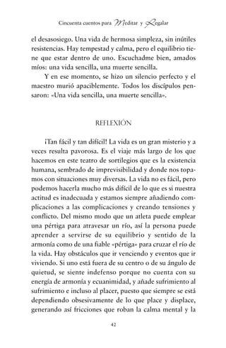 el desasosiego. Una vida de hermosa simpleza, sin inútiles
resistencias. Hay tempestad y calma, pero el equilibrio tie-
ne que estar dentro de uno. Escuchadme bien, amados
míos: una vida sencilla, una muerte sencilla.
Y en ese momento, se hizo un silencio perfecto y el
maestro murió apaciblemente. Todos los discípulos pen-
saron: «Una vida sencilla, una muerte sencilla».
Reflexión
¡Tan fácil y tan difícil! La vida es un gran misterio y a
veces resulta pavorosa. Es el viaje más largo de los que
hacemos en este teatro de sortilegios que es la existencia
humana, sembrado de imprevisibilidad y donde nos topa-
mos con situaciones muy diversas. La vida no es fácil, pero
podemos hacerla mucho más difícil de lo que es si nuestra
actitud es inadecuada y estamos siempre añadiendo com-
plicaciones a las complicaciones y creando tensiones y
conflicto. Del mismo modo que un atleta puede emplear
una pértiga para atravesar un río, así la persona puede
aprender a servirse de su equilibrio y sentido de la
armonía como de una fiable «pértiga» para cruzar el río de
la vida. Hay obstáculos que ir venciendo y eventos que ir
viviendo. Si uno está fuera de su centro o de su ángulo de
quietud, se siente indefenso porque no cuenta con su
energía de armonía y ecuanimidad, y añade sufrimiento al
sufrimiento e incluso al placer, puesto que siempre se está
dependiendo obsesivamente de lo que place y displace,
generando así fricciones que roban la calma mental y la
42
Cincuenta cuentos para Meditar y Regalar
cuentos para regalar.qxd 21/03/2007 10:48 Página 42
 
