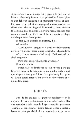 sé qué labor encomendarte. Estoy seguro de que podrías
llevar a cabo cualquiera con toda perfección. A veces pien-
so que deberías dedicarte a la enseñanza y otras, en cam-
bio, a cotejar y traducir textos sagrados; en ocasiones con-
sidero que deberías dirigir el dispensario y otras predicar
la Doctrina. Eres asimismo la persona más capacitada para
en su día sucederme. Creo que debes ser tú mismo el que
decida qué tarea desempeñar.
El monje, sin dudarlo un instante, dijo:
—Lavandero.
—¿Lavandero? –preguntó el abad verdaderamente
perplejo y sin poder creer lo que escuchaba–. ¿Lavandero?
—Sí, lavandero –aseveró el monje. Desilusionado, el
abad preguntó:
—Pero ¿por qué precisamente lavandero?
El monje repuso:
—Porque así los demás me traerán su ropa para que
la lave y luego se la llevarán. De ese modo, nada tendré
que me pertenezca y seré libre. La ropa viene y la ropa se
va. Nada quiero retener. Mi deseo es convertirme en el
monje lavandero.
Reflexión
Una de las grandes asignaturas pendientes en la
mayoría de los seres humanos es la de saber soltar. Hay
que aprender a asir –cuando llega la ocasión– y a soltar
–cuando tal es necesario–. Como las olas vienen y parten y
las nubes pasan por el cielo, los acontecimientos y personas
46
Cincuenta cuentos para Meditar y Regalar
cuentos para regalar.qxd 21/03/2007 10:48 Página 46
 