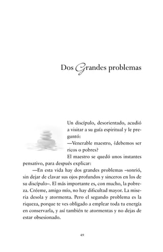Un discípulo, desorientado, acudió
a visitar a su guía espiritual y le pre-
guntó:
—Venerable maestro, ¿debemos ser
ricos o pobres?
El maestro se quedó unos instantes
pensativo, para después explicar:
—En esta vida hay dos grandes problemas –sonrió,
sin dejar de clavar sus ojos profundos y sinceros en los de
su discípulo–. El más importante es, con mucho, la pobre-
za. Créeme, amigo mío, no hay dificultad mayor. La mise-
ria desola y atormenta. Pero el segundo problema es la
riqueza, porque te ves obligado a emplear toda tu energía
en conservarla, y así también te atormentas y no dejas de
estar obsesionado.
49
Dos Grandes problemas
cuentos para regalar.qxd 21/03/2007 10:48 Página 49
 