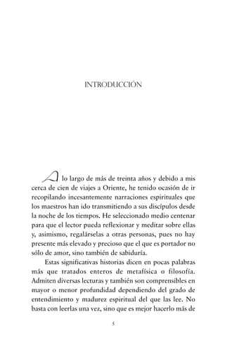 5
Alo largo de más de treinta años y debido a mis
cerca de cien de viajes a Oriente, he tenido ocasión de ir
recopilando incesantemente narraciones espirituales que
los maestros han ido transmitiendo a sus discípulos desde
la noche de los tiempos. He seleccionado medio centenar
para que el lector pueda reflexionar y meditar sobre ellas
y, asimismo, regalárselas a otras personas, pues no hay
presente más elevado y precioso que el que es portador no
sólo de amor, sino también de sabiduría.
Estas significativas historias dicen en pocas palabras
más que tratados enteros de metafísica o filosofía.
Admiten diversas lecturas y también son comprensibles en
mayor o menor profundidad dependiendo del grado de
entendimiento y madurez espiritual del que las lee. No
basta con leerlas una vez, sino que es mejor hacerlo más de
Introducción
cuentos para regalar.qxd 21/03/2007 10:48 Página 5
 