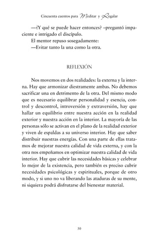 —¿Y qué se puede hacer entonces? –preguntó impa-
ciente e intrigado el discípulo.
El mentor repuso sosegadamente:
—Evitar tanto la una como la otra.
Reflexión
Nos movemos en dos realidades: la externa y la inter-
na. Hay que armonizar diestramente ambas. No debemos
sacrificar una en detrimento de la otra. Del mismo modo
que es necesario equilibrar personalidad y esencia, con-
trol y descontrol, introversión y extraversión, hay que
hallar un equilibrio entre nuestra acción en la realidad
exterior y nuestra acción en la interior. La mayoría de las
personas sólo se activan en el plano de la realidad exterior
y viven de espaldas a su universo interior. Hay que saber
distribuir nuestras energías. Con una parte de ellas trata-
mos de mejorar nuestra calidad de vida externa, y con la
otra nos empeñamos en optimizar nuestra calidad de vida
interior. Hay que cubrir las necesidades básicas y celebrar
lo mejor de la existencia, pero también es preciso cubrir
necesidades psicológicas y espirituales, porque de otro
modo, y si uno no va liberando las ataduras de su mente,
ni siquiera podrá disfrutarse del bienestar material.
50
Cincuenta cuentos para Meditar y Regalar
cuentos para regalar.qxd 21/03/2007 10:48 Página 50
 