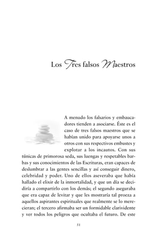 A menudo los falsarios y embauca-
dores tienden a asociarse. Éste es el
caso de tres falsos maestros que se
habían unido para apoyarse unos a
otros con sus respectivos embustes y
explotar a los incautos. Con sus
túnicas de primorosa seda, sus luengas y respetables bar-
bas y sus conocimientos de las Escrituras, eran capaces de
deslumbrar a las gentes sencillas y así conseguir dinero,
celebridad y poder. Uno de ellos aseveraba que había
hallado el elixir de la inmortalidad, y que un día se deci-
diría a compartirlo con los demás; el segundo aseguraba
que era capaz de levitar y que les mostraría tal proeza a
aquellos aspirantes espirituales que realmente se lo mere-
cieran; el tercero afirmaba ser un formidable clarividente
y ver todos los peligros que ocultaba el futuro. De este
51
Los Tres falsos Maestros
cuentos para regalar.qxd 21/03/2007 10:48 Página 51
 