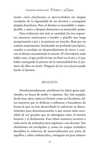 modo, estos charlatanes se aprovechaban sin ningún
escrúpulo de la ingenuidad de sus devotos y conseguían
pingües beneficios. Pero el destino es insondable e impre-
decible, y antes o después demuestra su inexorable poder.
Para evidenciar aún más su santidad, los tres supues-
tos maestros anunciaron a bombo y platillo una larga
peregrinación a pie y se pusieron en marcha. Iban por un
camino serpenteante, bordeando un profundo precipicio,
cuando se produjo un desprendimiento de tierra y caye-
ron al abismo encontrando la muerte. El clarividente nada
había visto, el que podía levitar no flotó en el aire y el que
había conseguido la pócima de la inmortalidad fue el pri-
mero de ellos en morir. Ninguno de los tres pícaros pudo
burlar el destino.
Reflexión
Desafortunadamente, proliferan los falsos guías espi-
rituales, en busca de poder y riquezas. Así, han surgido,
desde hace años, tanto en Oriente como en Occidente, fal-
sos maestros que se dedican a embaucar a buscadores de
buena fe que no han desarrollado lo suficiente su discer-
nimiento para desenmascararlos o que tienen tanta nece-
sidad de ser guiados que no distinguen entre el mentor
honesto y el deshonesto. Esos falsos maestros recurren a
toda suerte de artimañas para engatusar a sus devotos. Son
charlatanes sin escrúpulos y, como no exigen verdadera
disciplina ni esfuerzos de autorrealización por parte de
aquéllos y saben embaucarlos, consiguen un gran número
52
Cincuenta cuentos para Meditar y Regalar
cuentos para regalar.qxd 21/03/2007 10:48 Página 52
 