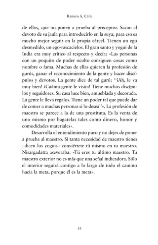 de ellos, que no ponen a prueba al preceptor. Sacan al
devoto de su jaula para introducirlo en la suya; para eso es
mucho mejor seguir en la propia cárcel. Tienen un ego
desmedido, un ego-rascacielos. El gran santo y yogui de la
India era muy crítico al respecto y decía: «Las personas
con un poquito de poder oculto consiguen cosas como
nombre o fama. Muchas de ellas quieren la profesión de
gurús, ganar el reconocimiento de la gente y hacer discí-
pulos y devotos. La gente dice de tal gurú: ‘‘¡Ah, le va
muy bien! ¡Cuánta gente le visita! Tiene muchos discípu-
los y seguidores. Su casa luce bien, amueblada y decorada.
La gente le lleva regalos. Tiene un poder tal que puede dar
de comer a muchas personas si lo desea’’». La profesión de
maestro se parece a la de una prostituta. Es la venta de
uno mismo por bagatelas tales como dinero, honor y
comodidades materiales».
Desarrolla el entendimiento puro y no dejes de poner
a prueba al maestro. Si tanta necesidad de maestro tienes
–dicen los yoguis– conviértete tú mismo en tu maestro.
Nisargadatta aseveraba: «Tú eres tu último maestro. Tu
maestro exterior no es más que una señal indicadora. Sólo
el interior seguirá contigo a lo largo de todo el camino
hacia la meta, porque él es la meta».
53
Ramiro A. Calle
cuentos para regalar.qxd 21/03/2007 10:48 Página 53
 