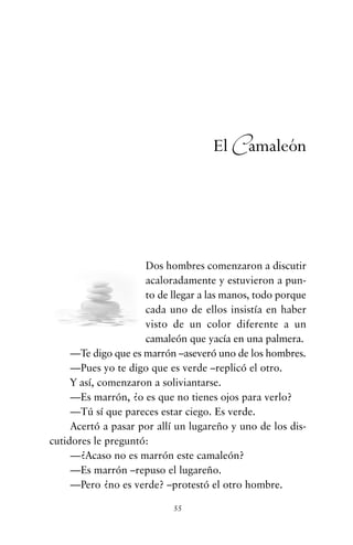 Dos hombres comenzaron a discutir
acaloradamente y estuvieron a pun-
to de llegar a las manos, todo porque
cada uno de ellos insistía en haber
visto de un color diferente a un
camaleón que yacía en una palmera.
—Te digo que es marrón –aseveró uno de los hombres.
—Pues yo te digo que es verde –replicó el otro.
Y así, comenzaron a soliviantarse.
—Es marrón, ¿o es que no tienes ojos para verlo?
—Tú sí que pareces estar ciego. Es verde.
Acertó a pasar por allí un lugareño y uno de los dis-
cutidores le preguntó:
—¿Acaso no es marrón este camaleón?
—Es marrón –repuso el lugareño.
—Pero ¿no es verde? –protestó el otro hombre.
55
El Camaleón
cuentos para regalar.qxd 21/03/2007 10:48 Página 55
 