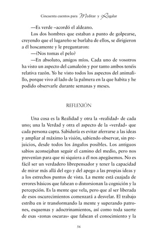 —Es verde –acordó el aldeano.
Los dos hombres que estaban a punto de golpearse,
creyendo que el lugareño se burlaba de ellos, se dirigieron
a él hoscamente y le preguntaron:
—¿Nos tomas el pelo?
—En absoluto, amigos míos. Cada uno de vosotros
ha visto un aspecto del camaleón y por tanto ambos tenéis
relativa razón. Yo he visto todos los aspectos del animali-
llo, porque vivo al lado de la palmera en la que habita y he
podido observarle durante semanas y meses.
Reflexión
Una cosa es la Realidad y otra la «realidad» de cada
uno; una la Verdad y otra el aspecto de la «verdad» que
cada persona capta. Sabiduría es evitar aferrarse a las ideas
y ampliar al máximo la visión, sabiendo observar, sin pre-
juicios, desde todos los ángulos posibles. Los antiguos
sabios aconsejaban seguir el camino del medio, pero nos
prevenían para que ni siquiera a él nos apegásemos. No es
fácil ser un verdadero librepensador y tener la capacidad
de mirar más allá del ego y del apego a las propias ideas y
a los estrechos puntos de vista. La mente está cuajada de
errores básicos que falsean o distorsionan la cognición y la
percepción. Es la mente que vela, pero que al ser liberada
de esos oscurecimientos comenzará a desvelar. El trabajo
estriba en ir transformando la mente y superando patro-
nes, esquemas y adoctrinamientos, así como toda suerte
de esas «zonas oscuras» que falsean el conocimiento y la
56
Cincuenta cuentos para Meditar y Regalar
cuentos para regalar.qxd 21/03/2007 10:48 Página 56
 