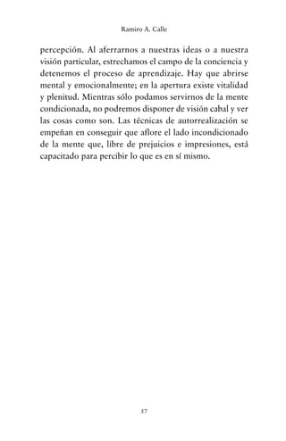 percepción. Al aferrarnos a nuestras ideas o a nuestra
visión particular, estrechamos el campo de la conciencia y
detenemos el proceso de aprendizaje. Hay que abrirse
mental y emocionalmente; en la apertura existe vitalidad
y plenitud. Mientras sólo podamos servirnos de la mente
condicionada, no podremos disponer de visión cabal y ver
las cosas como son. Las técnicas de autorrealización se
empeñan en conseguir que aflore el lado incondicionado
de la mente que, libre de prejuicios e impresiones, está
capacitado para percibir lo que es en sí mismo.
57
Ramiro A. Calle
cuentos para regalar.qxd 21/03/2007 10:48 Página 57
 