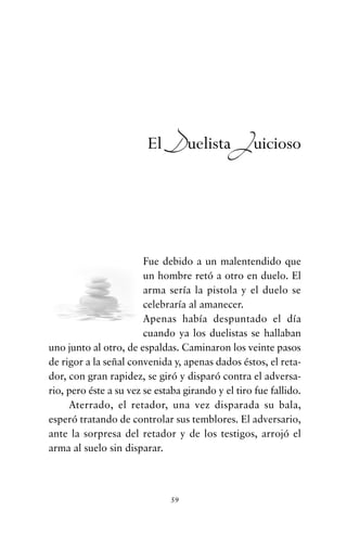 Fue debido a un malentendido que
un hombre retó a otro en duelo. El
arma sería la pistola y el duelo se
celebraría al amanecer.
Apenas había despuntado el día
cuando ya los duelistas se hallaban
uno junto al otro, de espaldas. Caminaron los veinte pasos
de rigor a la señal convenida y, apenas dados éstos, el reta-
dor, con gran rapidez, se giró y disparó contra el adversa-
rio, pero éste a su vez se estaba girando y el tiro fue fallido.
Aterrado, el retador, una vez disparada su bala,
esperó tratando de controlar sus temblores. El adversario,
ante la sorpresa del retador y de los testigos, arrojó el
arma al suelo sin disparar.
59
El Duelista Juicioso
cuentos para regalar.qxd 21/03/2007 10:48 Página 59
 