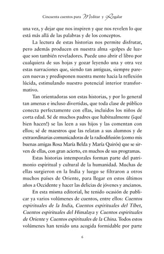una vez, y dejar que nos inspiren y que nos revelen lo que
está más allá de las palabras y de los conceptos.
La lectura de estas historias nos permite disfrutar,
pero además producen en nuestra alma «golpes de luz»
que son también reveladores. Puede uno abrir el libro por
cualquiera de sus hojas y gozar leyendo una y otra vez
estas narraciones que, siendo tan antiguas, siempre pare-
cen nuevas y predisponen nuestra mente hacia la reflexión
lúcida, estimulando nuestro potencial interior transfor-
mativo.
Tan orientadoras son estas historias, y por lo general
tan amenas e incluso divertidas, que toda clase de público
conecta perfectamente con ellas, incluidos los niños de
corta edad. Sé de muchos padres que habitualmente (¡qué
bien hacen!) se las leen a sus hijos y las comentan con
ellos; sé de maestros que las relatan a sus alumnos y de
extraordinarias comunicadoras de la radiodifusión (como mis
buenas amigas Rosa María Belda y María Quirós) que se sir-
ven de ellas, con gran acierto, en muchos de sus programas.
Estas historias intemporales forman parte del patri-
monio espiritual y cultural de la humanidad. Muchas de
ellas surgieron en la India y luego se filtraron a otros
muchos países de Oriente, para llegar en estos últimos
años a Occidente y hacer las delicias de jóvenes y ancianos.
En esta misma editorial, he tenido ocasión de publi-
car ya varios volúmenes de cuentos, entre ellos: Cuentos
espirituales de la India, Cuentos espirituales del Tíbet,
Cuentos espirituales del Himalaya y Cuentos espirituales
de Oriente y Cuentos espirituales de la China. Todos estos
volúmenes han tenido una acogida formidable por parte
6
Cincuenta cuentos para Meditar y Regalar
cuentos para regalar.qxd 21/03/2007 10:48 Página 6
 